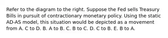 Refer to the diagram to the right. Suppose the Fed sells Treasury Bills in pursuit of contractionary monetary policy. Using the static AD-AS ​model, this situation would be depicted as a movement from A. C to D. B. A to B. C. B to C. D. C to B. E. B to A.