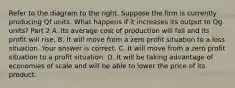 Refer to the diagram to the right. Suppose the firm is currently producing Qf units. What happens if it increases its output to Qg ​units? Part 2 A. Its average cost of production will fall and its profit will rise. B. It will move from a zero profit situation to a loss situation. Your answer is correct. C. It will move from a zero profit situation to a profit situation. D. It will be taking advantage of economies of scale and will be able to lower the price of its product.