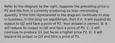 Refer to the diagram to the right. Suppose the prevailing price is P1 and the firm is currently producing its loss−minimizing quantity. If the firm represented in the diagram continues to stay in​ business, in the long run​ equilibrium, Part 2 A. it will expand its output to Q2 and face a price of P2. Your answer is correct. B. it will reduce its output to Q0 and face a price of P0. C. it will continue to produce Q1 but faces a higher price P2. D. it will expand its output to Q3 and face a price of P1.