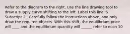 Refer to the diagram to the right. Use the line drawing tool to draw a supply curve shifting to the left. Label this line ​'S Subscript 2​'. Carefully follow the instructions​ above, and only draw the required objects. With this​ shift, the equilibrium price will ____ and the equilibrium quantity will ______ refer to econ 10