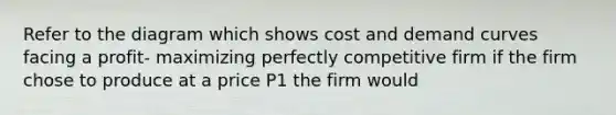 Refer to the diagram which shows cost and demand curves facing a profit- maximizing perfectly competitive firm if the firm chose to produce at a price P1 the firm would