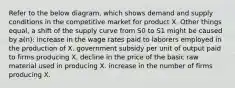 Refer to the below diagram, which shows demand and supply conditions in the competitive market for product X. Other things equal, a shift of the supply curve from S0 to S1 might be caused by a(n): increase in the wage rates paid to laborers employed in the production of X. government subsidy per unit of output paid to firms producing X. decline in the price of the basic raw material used in producing X. increase in the number of firms producing X.