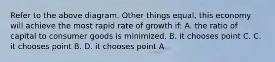 Refer to the above diagram. Other things equal, this economy will achieve the most rapid rate of growth if: A. the ratio of capital to consumer goods is minimized. B. it chooses point C. C. it chooses point B. D. it chooses point A