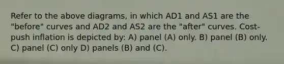 Refer to the above diagrams, in which AD1 and AS1 are the "before" curves and AD2 and AS2 are the "after" curves. Cost-push inflation is depicted by: A) panel (A) only. B) panel (B) only. C) panel (C) only D) panels (B) and (C).