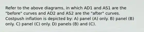 Refer to the above diagrams, in which AD1 and AS1 are the "before" curves and AD2 and AS2 are the "after" curves. Costpush inflation is depicted by: A) panel (A) only. B) panel (B) only. C) panel (C) only. D) panels (B) and (C).