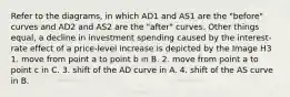 Refer to the diagrams, in which AD1 and AS1 are the "before" curves and AD2 and AS2 are the "after" curves. Other things equal, a decline in investment spending caused by the interest-rate effect of a price-level increase is depicted by the Image H3 1. move from point a to point b in B. 2. move from point a to point c in C. 3. shift of the AD curve in A. 4. shift of the AS curve in B.