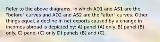 Refer to the above diagrams, in which AD1 and AS1 are the "before" curves and AD2 and AS2 are the "after" curves. Other things equal, a decline in net exports caused by a change in incomes abroad is depicted by: A) panel (A) only. B) panel (B) only. C) panel (C) only D) panels (B) and (C).