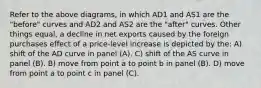 Refer to the above diagrams, in which AD1 and AS1 are the "before" curves and AD2 and AS2 are the "after" curves. Other things equal, a decline in net exports caused by the foreign purchases effect of a price-level increase is depicted by the: A) shift of the AD curve in panel (A). C) shift of the AS curve in panel (B). B) move from point a to point b in panel (B). D) move from point a to point c in panel (C).