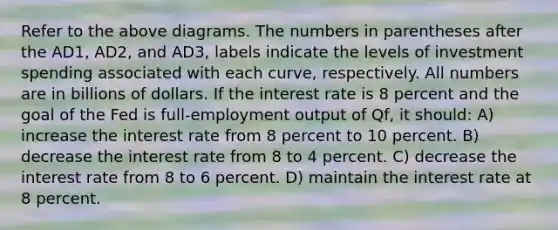 Refer to the above diagrams. The numbers in parentheses after the AD1, AD2, and AD3, labels indicate the levels of investment spending associated with each curve, respectively. All numbers are in billions of dollars. If the interest rate is 8 percent and the goal of the Fed is full-employment output of Qf, it should: A) increase the interest rate from 8 percent to 10 percent. B) decrease the interest rate from 8 to 4 percent. C) decrease the interest rate from 8 to 6 percent. D) maintain the interest rate at 8 percent.