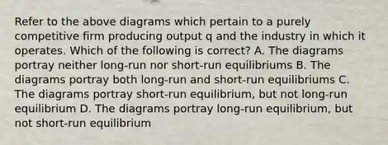 Refer to the above diagrams which pertain to a purely competitive firm producing output q and the industry in which it operates. Which of the following is correct? A. The diagrams portray neither long-run nor short-run equilibriums B. The diagrams portray both long-run and short-run equilibriums C. The diagrams portray short-run equilibrium, but not long-run equilibrium D. The diagrams portray long-run equilibrium, but not short-run equilibrium