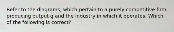 Refer to the diagrams, which pertain to a purely competitive firm producing output q and the industry in which it operates. Which of the following is correct?