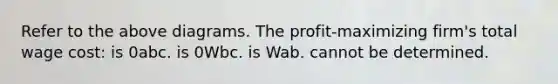 Refer to the above diagrams. The profit-maximizing firm's total wage cost: is 0abc. is 0Wbc. is Wab. cannot be determined.