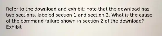 Refer to the download and exhibit; note that the download has two sections, labeled section 1 and section 2. What is the cause of the command failure shown in section 2 of the download? Exhibit