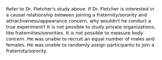 Refer to Dr. Fletcher's study above. If Dr. Fletcher is interested in a causal relationship between joining a fraternity/sorority and attractiveness/appearance concern, why wouldn't he conduct a true experiment? It is not possible to study private organizations, like fraternities/sororities. It is not possible to measure body concern. He was unable to recruit an equal number of males and females. He was unable to randomly assign participants to join a fraternity/sorority.