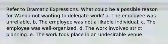 Refer to Dramatic Expressions. What could be a possible reason for Wanda not wanting to delegate work? a. The employee was unreliable. b. The employee was not a likable individual. c. The employee was well-organized. d. The work involved strict planning. e. The work took place in an undesirable venue.