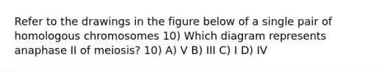 Refer to the drawings in the figure below of a single pair of homologous chromosomes 10) Which diagram represents anaphase II of meiosis? 10) A) V B) III C) I D) IV