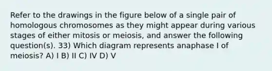 Refer to the drawings in the figure below of a single pair of homologous chromosomes as they might appear during various stages of either mitosis or meiosis, and answer the following question(s). 33) Which diagram represents anaphase I of meiosis? A) I B) II C) IV D) V