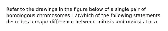 Refer to the drawings in the figure below of a single pair of homologous chromosomes 12)Which of the following statements describes a major difference between mitosis and meiosis I in a