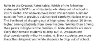 Refer to the Dropout Rates table. Which of the following statement is NOT true of students who drop out of school in 2007? (Note: The answers have been revised from a similar question from a previous quiz so read carefully.) Select one: a. The likelihood of dropping out of high school is about 10 times higher among students from lower-income families than among their peers in high-income families. b. Male students are more likely than female students to drop out. c. Dropouts are disproportionately minority males. d. Black students are more likely than Hispanic and white students to drop out of school.