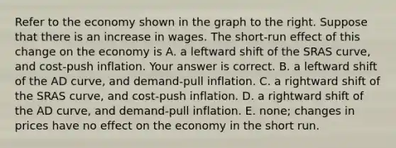 Refer to the economy shown in the graph to the right. Suppose that there is an increase in wages. The​ short-run effect of this change on the economy is A. a leftward shift of the SRAS​ curve, and​ cost-push inflation. Your answer is correct. B. a leftward shift of the AD​ curve, and​ demand-pull inflation. C. a rightward shift of the SRAS​ curve, and​ cost-push inflation. D. a rightward shift of the AD​ curve, and​ demand-pull inflation. E. ​none; changes in prices have no effect on the economy in the short run.