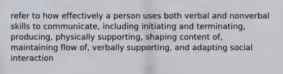 refer to how effectively a person uses both verbal and nonverbal skills to communicate, including initiating and terminating, producing, physically supporting, shaping content of, maintaining flow of, verbally supporting, and adapting social interaction