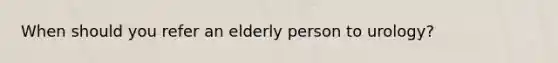 When should you refer an elderly person to urology?