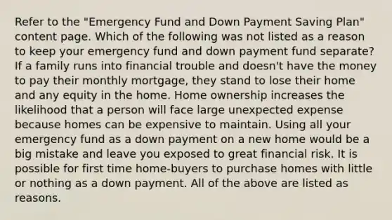 Refer to the "Emergency Fund and Down Payment Saving Plan" content page. Which of the following was not listed as a reason to keep your emergency fund and down payment fund separate? If a family runs into financial trouble and doesn't have the money to pay their monthly mortgage, they stand to lose their home and any equity in the home. Home ownership increases the likelihood that a person will face large unexpected expense because homes can be expensive to maintain. Using all your emergency fund as a down payment on a new home would be a big mistake and leave you exposed to great financial risk. It is possible for first time home-buyers to purchase homes with little or nothing as a down payment. All of the above are listed as reasons.