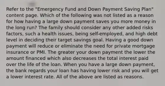 Refer to the "Emergency Fund and Down Payment Saving Plan" content page. Which of the following was not listed as a reason for how having a large down payment saves you more money in the long run? The family should consider any other added risks factors, such a health issues, being self-employed, and high debt level in deciding their target savings goal. Having a good down payment will reduce or eliminate the need for private mortgage insurance or PMI. The greater your down payment the lower the amount financed which also decreases the total interest paid over the life of the loan. When you have a large down payment, the bank regards your loan has having lower risk and you will get a lower interest rate. All of the above are listed as reasons.