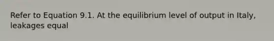 Refer to Equation 9.1. At the equilibrium level of output in Italy, leakages equal