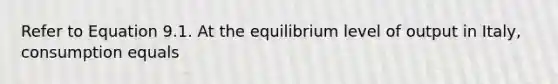 Refer to Equation 9.1. At the equilibrium level of output in Italy, consumption equals