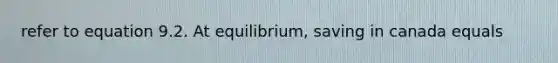 refer to equation 9.2. At equilibrium, saving in canada equals