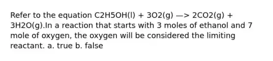 Refer to the equation C2H5OH(l) + 3O2(g) —> 2CO2(g) + 3H2O(g).In a reaction that starts with 3 moles of ethanol and 7 mole of oxygen, the oxygen will be considered the limiting reactant. a. true b. false