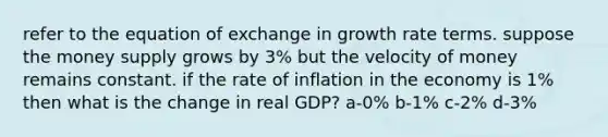 refer to the equation of exchange in growth rate terms. suppose the money supply grows by 3% but the velocity of money remains constant. if the rate of inflation in the economy is 1% then what is the change in real GDP? a-0% b-1% c-2% d-3%