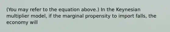 (You may refer to the equation above.) In the Keynesian multiplier model, if the marginal propensity to import falls, the economy will