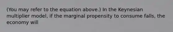 (You may refer to the equation above.) In the Keynesian multiplier model, if the marginal propensity to consume falls, the economy will