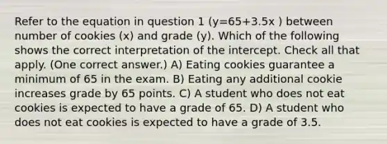 Refer to the equation in question 1 (y=65+3.5x ) between number of cookies (x) and grade (y). Which of the following shows the correct interpretation of the intercept. Check all that apply. (One correct answer.) A) Eating cookies guarantee a minimum of 65 in the exam. B) Eating any additional cookie increases grade by 65 points. C) A student who does not eat cookies is expected to have a grade of 65. D) A student who does not eat cookies is expected to have a grade of 3.5.