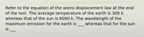 Refer to the equation of the wiens displacement law at the end of the test. The average temperature of the earth is 300 k whereas that of the sun is 6000 k. The wavelength of the maximum emission for the earth is ___ whereas that for the sun is ___