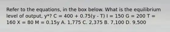 Refer to the equations, in the box below. What is the equilibrium level of output, y*? C = 400 + 0.75(y - T) I = 150 G = 200 T = 160 X = 80 M = 0.15y A. 1,775 C. 2,375 B. 7,100 D. 9,500