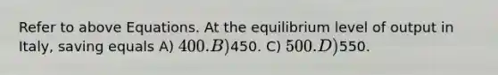 Refer to above Equations. At the equilibrium level of output in Italy, saving equals A) 400. B)450. C) 500. D)550.