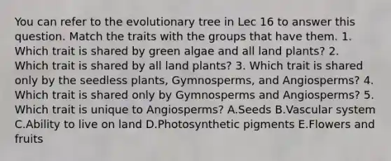 You can refer to the evolutionary tree in Lec 16 to answer this question. Match the traits with the groups that have them. 1. Which trait is shared by green algae and all land plants? 2. Which trait is shared by all land plants? 3. Which trait is shared only by the seedless plants, Gymnosperms, and Angiosperms? 4. Which trait is shared only by Gymnosperms and Angiosperms? 5. Which trait is unique to Angiosperms? A.Seeds B.Vascular system C.Ability to live on land D.Photosynthetic pigments E.Flowers and fruits