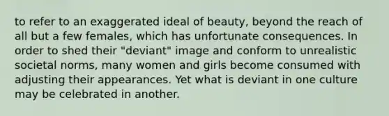 to refer to an exaggerated ideal of beauty, beyond the reach of all but a few females, which has unfortunate consequences. In order to shed their "deviant" image and conform to unrealistic societal norms, many women and girls become consumed with adjusting their appearances. Yet what is deviant in one culture may be celebrated in another.