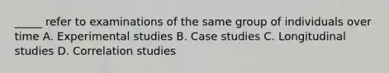 _____ refer to examinations of the same group of individuals over time A. Experimental studies B. Case studies C. Longitudinal studies D. Correlation studies