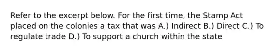 Refer to the excerpt below. For the first time, the Stamp Act placed on the colonies a tax that was A.) Indirect B.) Direct C.) To regulate trade D.) To support a church within the state