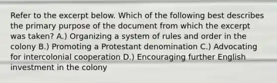 Refer to the excerpt below. Which of the following best describes the primary purpose of the document from which the excerpt was taken? A.) Organizing a system of rules and order in the colony B.) Promoting a Protestant denomination C.) Advocating for intercolonial cooperation D.) Encouraging further English investment in the colony