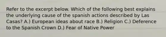 Refer to the excerpt below. Which of the following best explains the underlying cause of the spanish actions described by Las Casas? A.) European ideas about race B.) Religion C.) Deference to the Spanish Crown D.) Fear of Native Power