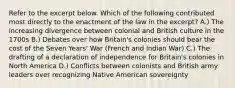 Refer to the excerpt below. Which of the following contributed most directly to the enactment of the law in the excerpt? A.) The increasing divergence between colonial and British culture in the 1700s B.) Debates over how Britain's colonies should bear the cost of the Seven Years' War (French and Indian War) C.) The drafting of a declaration of independence for Britain's colonies in North America D.) Conflicts between colonists and British army leaders over recognizing Native American sovereignty