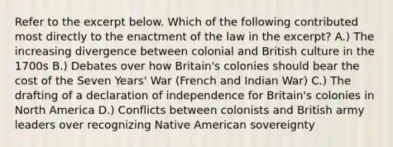 Refer to the excerpt below. Which of the following contributed most directly to the enactment of the law in the excerpt? A.) The increasing divergence between colonial and British culture in the 1700s B.) Debates over how Britain's colonies should bear the cost of the Seven Years' War (French and Indian War) C.) The drafting of a declaration of independence for Britain's colonies in North America D.) Conflicts between colonists and British army leaders over recognizing Native American sovereignty