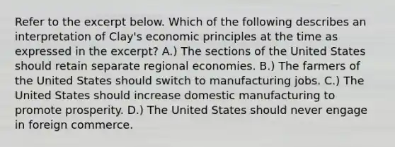 Refer to the excerpt below. Which of the following describes an interpretation of Clay's economic principles at the time as expressed in the excerpt? A.) The sections of the United States should retain separate regional economies. B.) The farmers of the United States should switch to manufacturing jobs. C.) The United States should increase domestic manufacturing to promote prosperity. D.) The United States should never engage in foreign commerce.