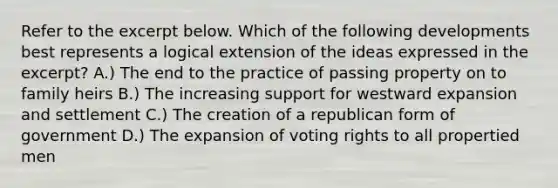 Refer to the excerpt below. Which of the following developments best represents a logical extension of the ideas expressed in the excerpt? A.) The end to the practice of passing property on to family heirs B.) The increasing support for westward expansion and settlement C.) The creation of a republican form of government D.) The expansion of voting rights to all propertied men