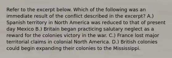 Refer to the excerpt below. Which of the following was an immediate result of the conflict described in the excerpt? A.) Spanish territory in North America was reduced to that of present day Mexico B.) Britain began practicing salutary neglect as a reward for the colonies victory in the war. C.) France lost major territorial claims in colonial North America. D.) British colonies could begin expanding their colonies to the Mississippi.